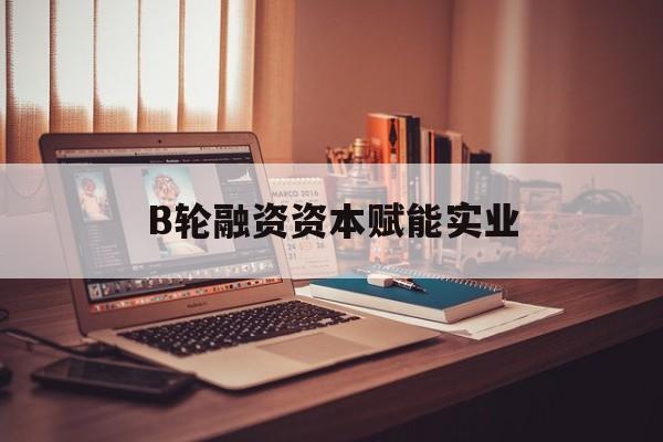 营口市B轮融资资本赋能实业(b轮融资公司值得工作吗)
